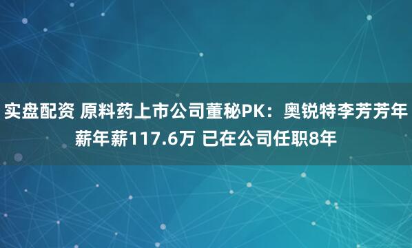 实盘配资 原料药上市公司董秘PK：奥锐特李芳芳年薪年薪117.6万 已在公司任职8年