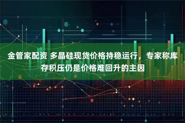 金管家配资 多晶硅现货价格持稳运行，专家称库存积压仍是价格难回升的主因