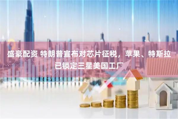 盛豪配资 特朗普宣布对芯片征税，苹果、特斯拉已锁定三星美国工厂