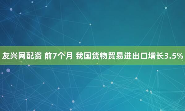 友兴网配资 前7个月 我国货物贸易进出口增长3.5%