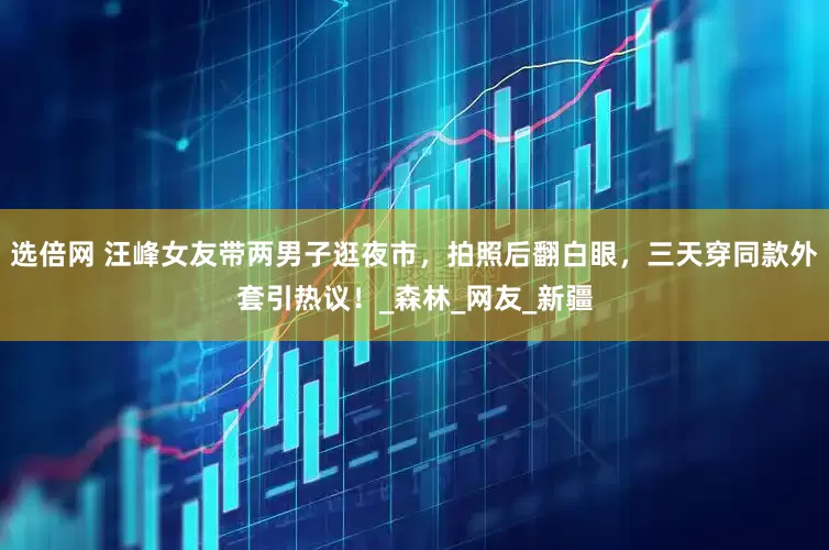 选倍网 汪峰女友带两男子逛夜市，拍照后翻白眼，三天穿同款外套引热议！_森林_网友_新疆