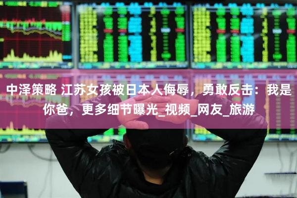 中泽策略 江苏女孩被日本人侮辱，勇敢反击：我是你爸，更多细节曝光_视频_网友_旅游