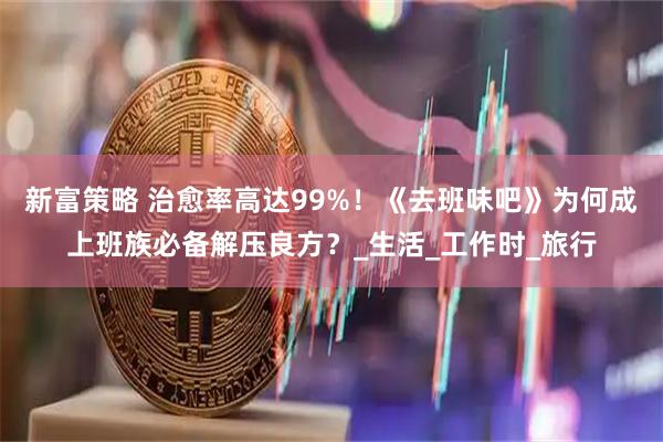 新富策略 治愈率高达99%！《去班味吧》为何成上班族必备解压良方？_生活_工作时_旅行