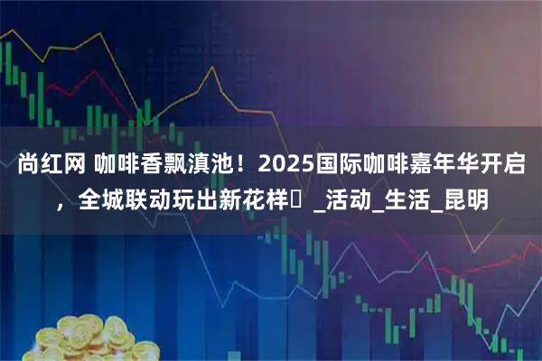 尚红网 咖啡香飘滇池！2025国际咖啡嘉年华开启，全城联动玩出新花样️_活动_生活_昆明