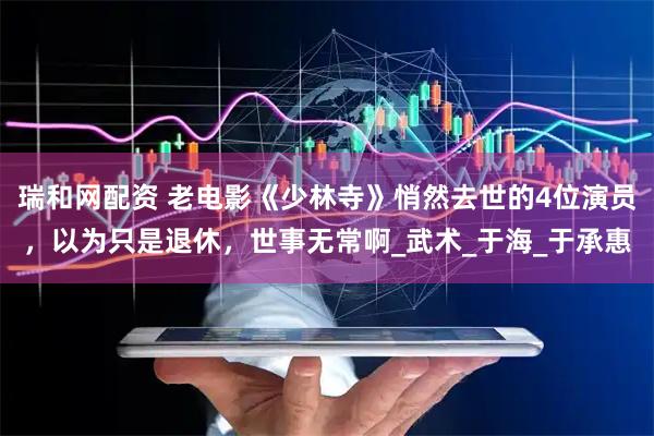 瑞和网配资 老电影《少林寺》悄然去世的4位演员，以为只是退休，世事无常啊_武术_于海_于承惠