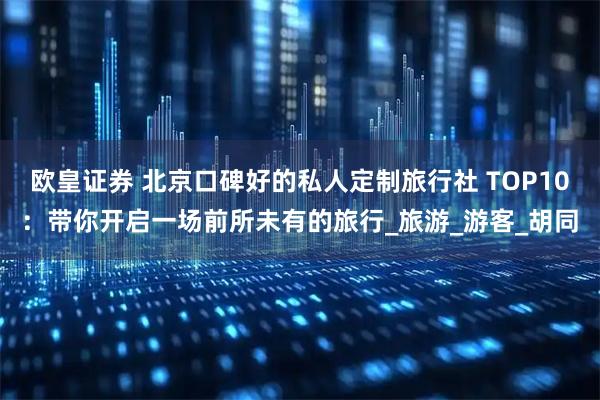 欧皇证券 北京口碑好的私人定制旅行社 TOP10：带你开启一场前所未有的旅行_旅游_游客_胡同
