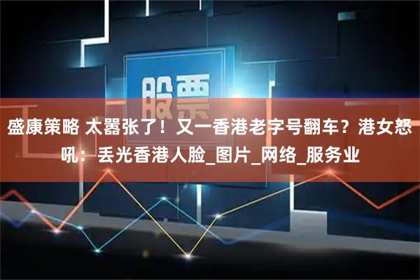 盛康策略 太嚣张了！又一香港老字号翻车？港女怒吼：丢光香港人脸_图片_网络_服务业