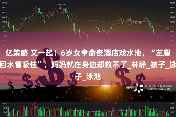亿策略 又一起！6岁女童命丧酒店戏水池，“左腿被回水管吸住”，妈妈就在身边却救不了_林静_孩子_泳池