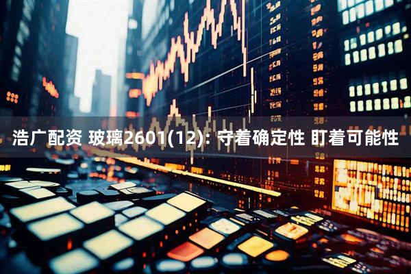 浩广配资 玻璃2601(12): 守着确定性 盯着可能性