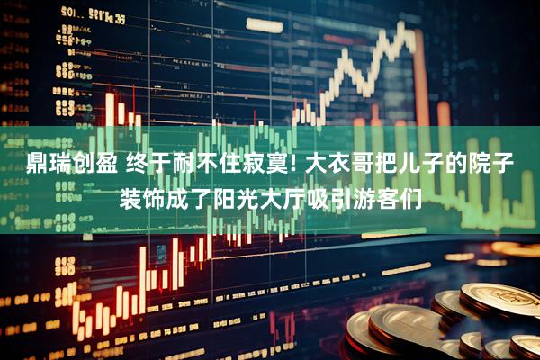 鼎瑞创盈 终于耐不住寂寞! 大衣哥把儿子的院子装饰成了阳光大厅吸引游客们