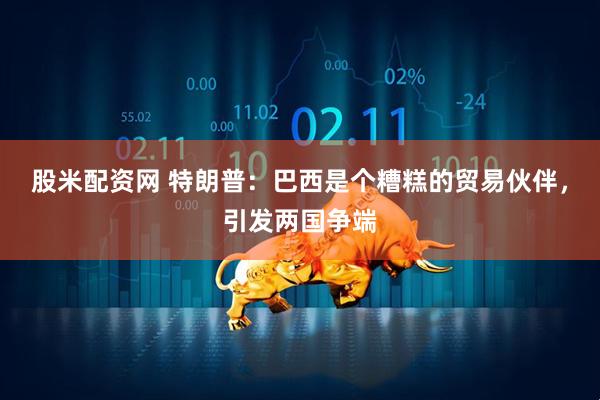 股米配资网 特朗普：巴西是个糟糕的贸易伙伴，引发两国争端