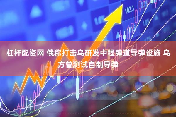 杠杆配资网 俄称打击乌研发中程弹道导弹设施 乌方曾测试自制导弹
