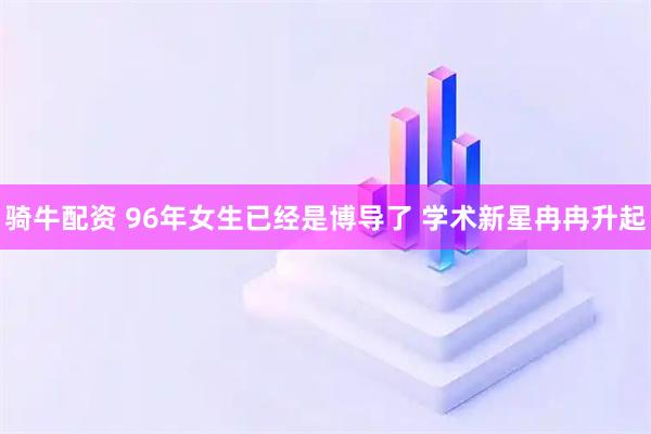 骑牛配资 96年女生已经是博导了 学术新星冉冉升起