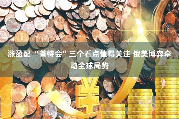 涨盈配 “普特会”三个看点值得关注 俄美博弈牵动全球局势