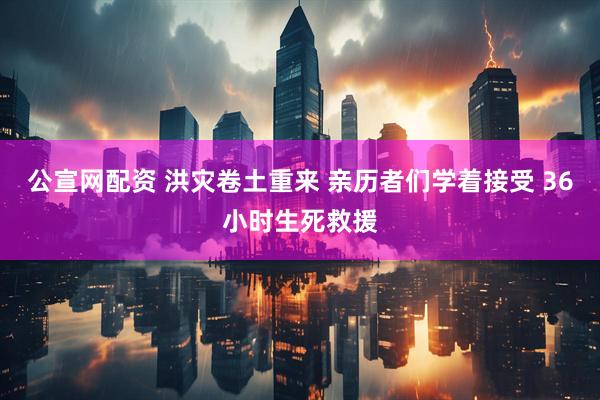 公宣网配资 洪灾卷土重来 亲历者们学着接受 36小时生死救援